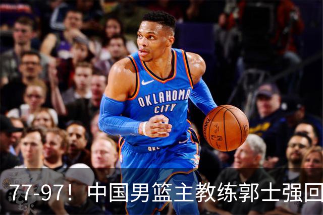 77-97！中国男篮主教练郭士强回应，日本媒体点评，韩国媒体发声